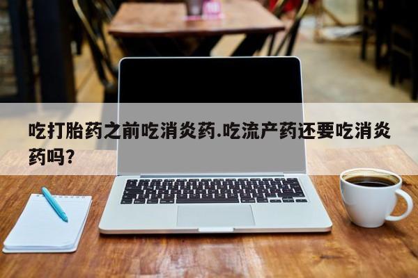 流产药叫什么名购买流程吃打胎药之前吃消炎药.吃流产药还要吃消炎药吗？