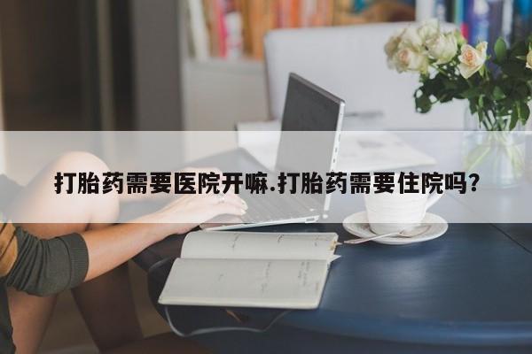 流产药叫什么名购买流程打胎药需要医院开嘛.打胎药需要住院吗？