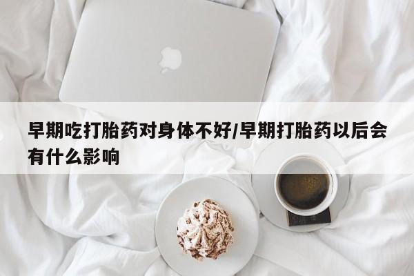 流产药叫什么名购买流程早期吃打胎药对身体不好/早期打胎药以后会有什么影响