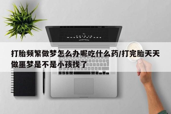 流产药叫什么名购买流程打胎频繁做梦怎么办呢吃什么药/打完胎天天做噩梦是不是小孩找了