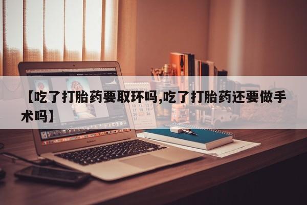 流产药叫什么名购买流程【吃了打胎药要取环吗,吃了打胎药还要做手术吗】