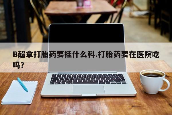 流产药叫什么名购买流程B超拿打胎药要挂什么科.打胎药要在医院吃吗？