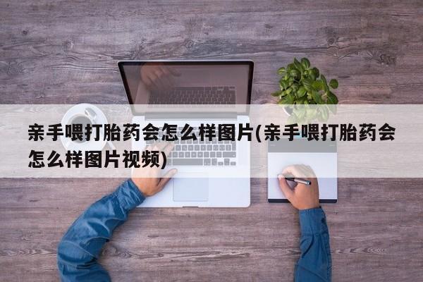 流产药叫什么名购买流程亲手喂打胎药会怎么样图片(亲手喂打胎药会怎么样图片视频)