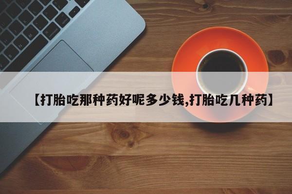 流产药叫什么名购买流程【打胎吃那种药好呢多少钱,打胎吃几种药】