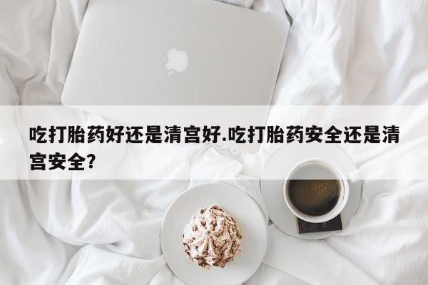 流产药叫什么名购买流程吃打胎药好还是清宫好.吃打胎药安全还是清宫安全？