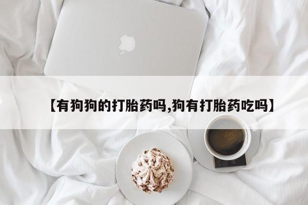 流产药叫什么名购买流程【有狗狗的打胎药吗,狗有打胎药吃吗】