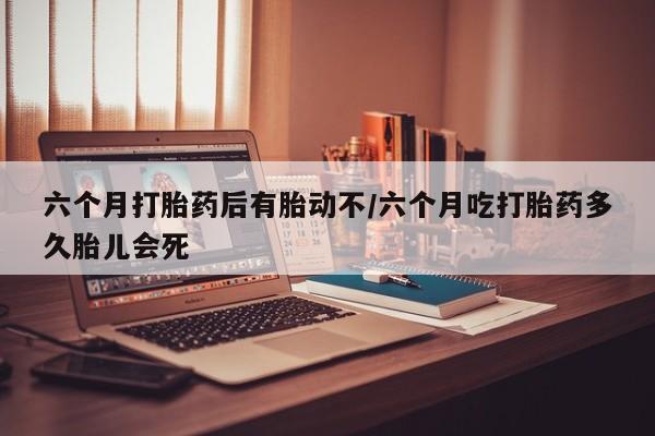 流产药叫什么名购买流程六个月打胎药后有胎动不/六个月吃打胎药多久胎儿会死