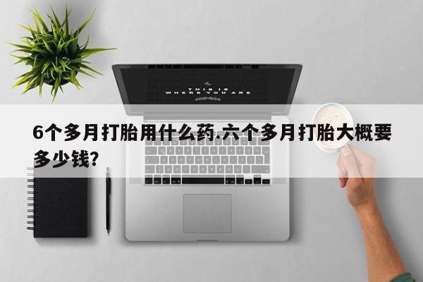 流产药叫什么名购买流程6个多月打胎用什么药.六个多月打胎大概要多少钱？