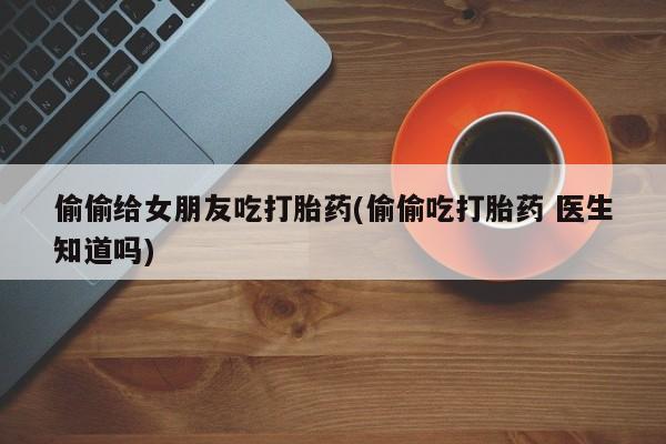 流产药叫什么名购买流程偷偷给女朋友吃打胎药(偷偷吃打胎药 医生知道吗)