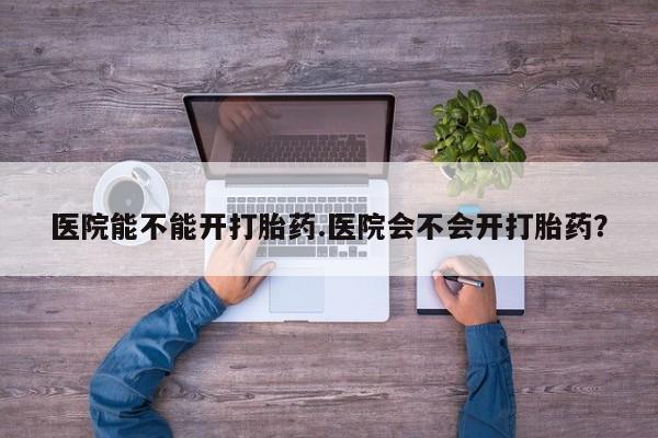 流产药叫什么名购买流程医院能不能开打胎药.医院会不会开打胎药？