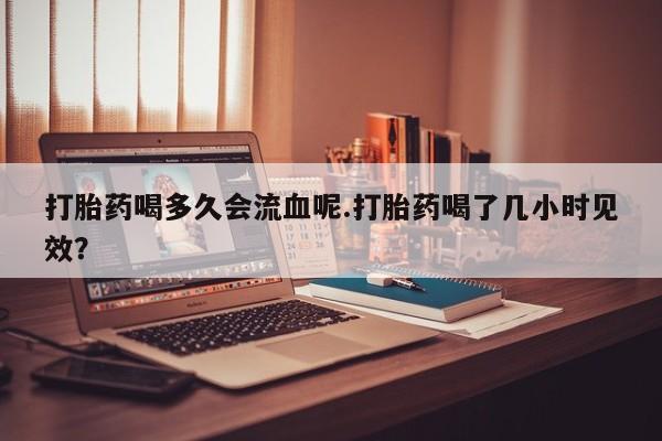流产药叫什么名购买流程打胎药喝多久会流血呢.打胎药喝了几小时见效？