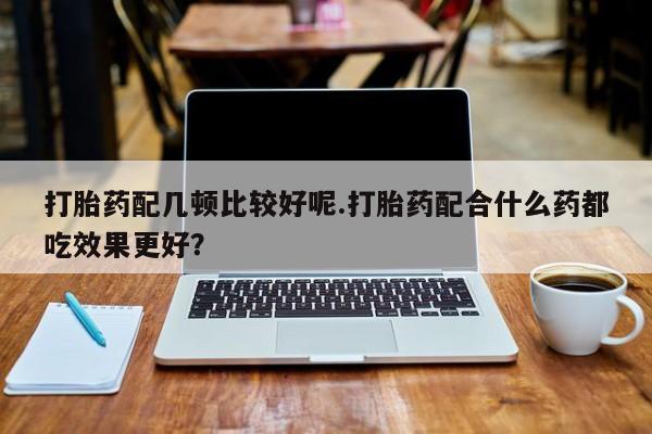 流产药叫什么名购买流程打胎药配几顿比较好呢.打胎药配合什么药都吃效果更好？