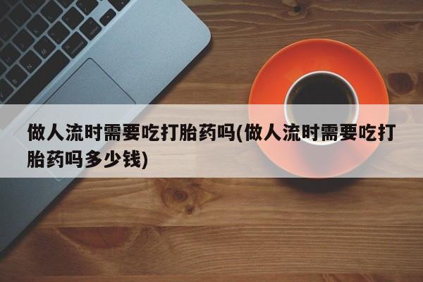 流产药叫什么名购买流程做人流时需要吃打胎药吗(做人流时需要吃打胎药吗多少钱)