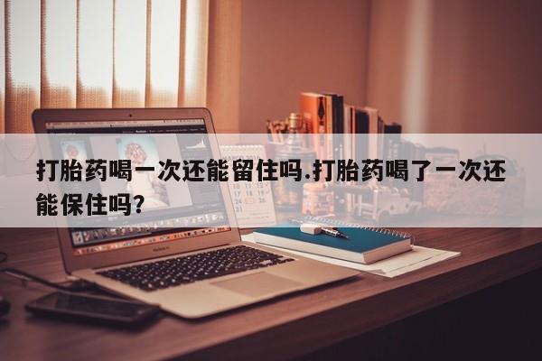 流产药叫什么名购买流程打胎药喝一次还能留住吗.打胎药喝了一次还能保住吗？