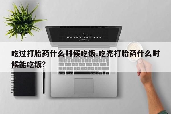 流产药叫什么名购买流程吃过打胎药什么时候吃饭.吃完打胎药什么时候能吃饭？