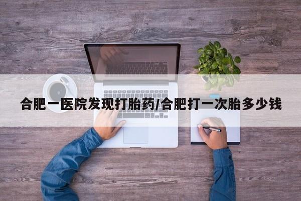 流产药叫什么名购买流程合肥一医院发现打胎药/合肥打一次胎多少钱