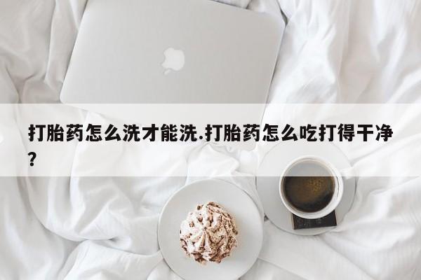 流产药叫什么名购买流程打胎药怎么洗才能洗.打胎药怎么吃打得干净？