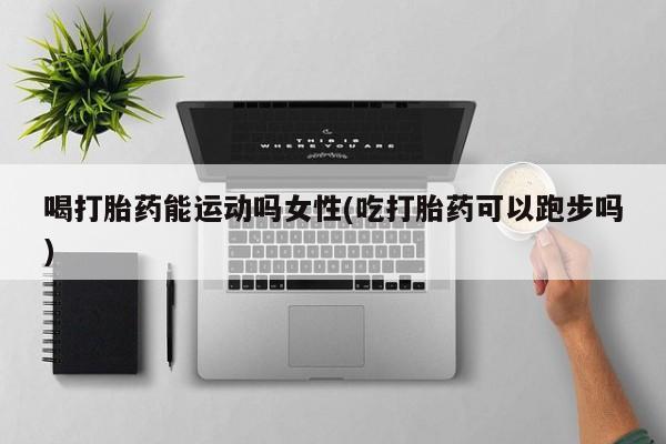 流产药叫什么名购买流程喝打胎药能运动吗女性(吃打胎药可以跑步吗)
