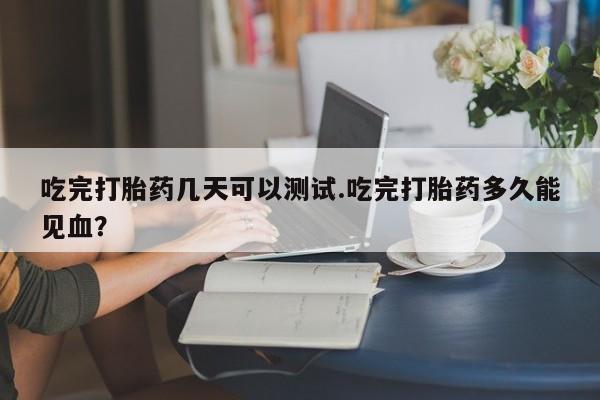 流产药叫什么名购买流程吃完打胎药几天可以测试.吃完打胎药多久能见血?
